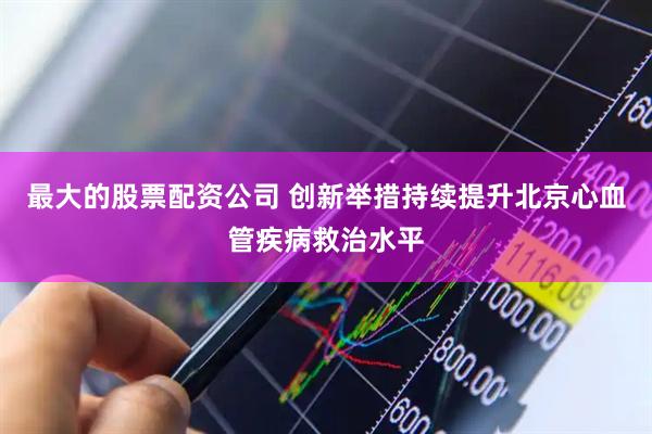 最大的股票配资公司 创新举措持续提升北京心血管疾病救治水平