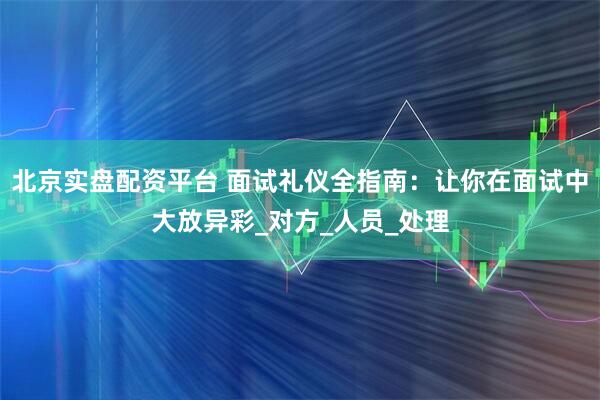 北京实盘配资平台 面试礼仪全指南：让你在面试中大放异彩_对方_人员_处理