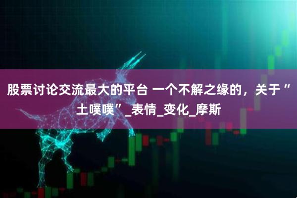 股票讨论交流最大的平台 一个不解之缘的，关于“土噗噗”_表情_变化_摩斯