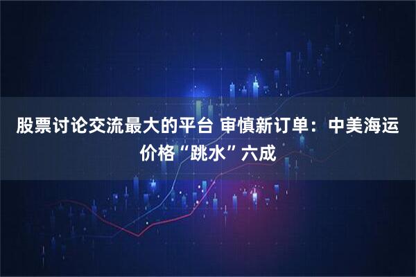股票讨论交流最大的平台 审慎新订单：中美海运价格“跳水”六成