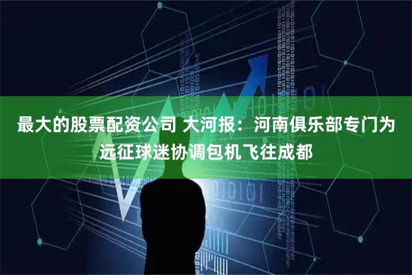 最大的股票配资公司 大河报：河南俱乐部专门为远征球迷协调包机飞往成都
