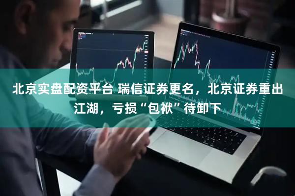 北京实盘配资平台 瑞信证券更名，北京证券重出江湖，亏损“包袱”待卸下