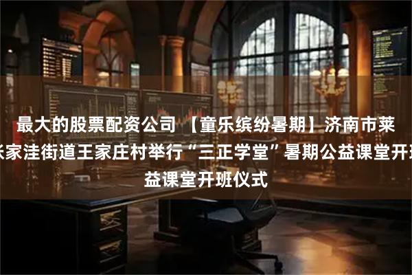 最大的股票配资公司 【童乐缤纷暑期】济南市莱芜区张家洼街道王家庄村举行“三正学堂”暑期公益课堂开班仪式