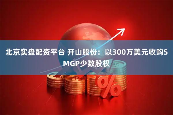 北京实盘配资平台 开山股份：以300万美元收购SMGP少数股权