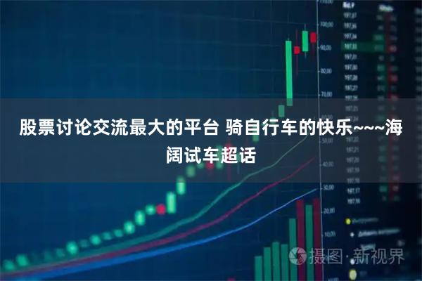 股票讨论交流最大的平台 骑自行车的快乐~~~海阔试车超话