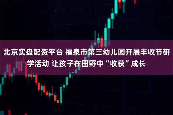 北京实盘配资平台 福泉市第三幼儿园开展丰收节研学活动 让孩子在田野中“收获”成长