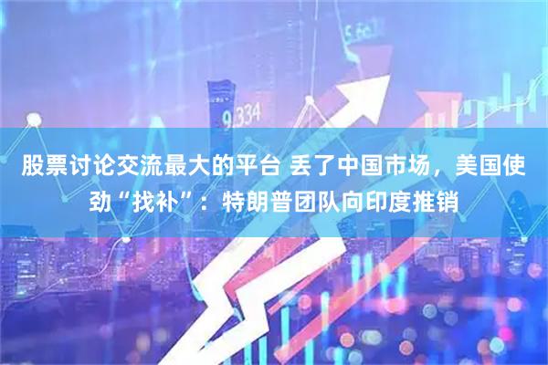 股票讨论交流最大的平台 丢了中国市场，美国使劲“找补”：特朗普团队向印度推销