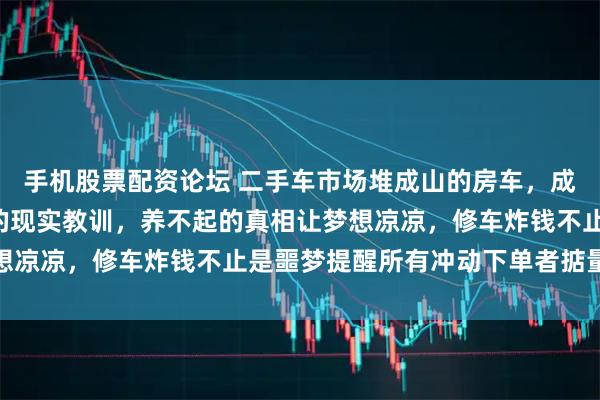 手机股票配资论坛 二手车市场堆成山的房车，成了向往“诗和远方”人的现实教训，养不起的真相让梦想凉凉，修车炸钱不止是噩梦提醒所有冲动下单者掂量代价