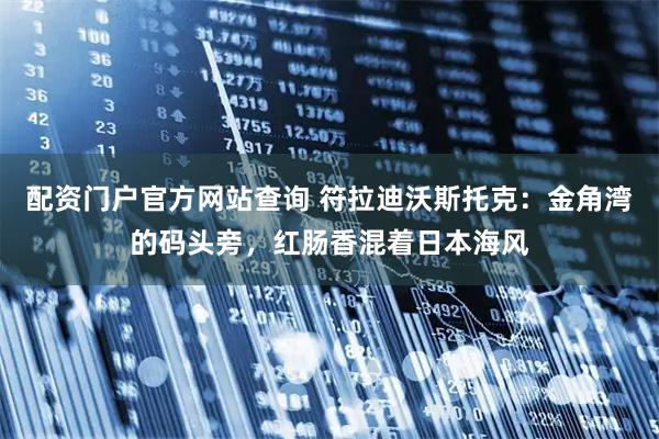 配资门户官方网站查询 符拉迪沃斯托克：金角湾的码头旁，红肠香混着日本海风