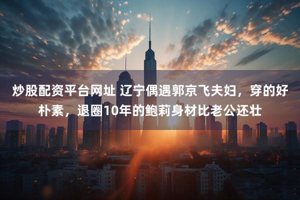 炒股配资平台网址 辽宁偶遇郭京飞夫妇，穿的好朴素，退圈10年的鲍莉身材比老公还壮