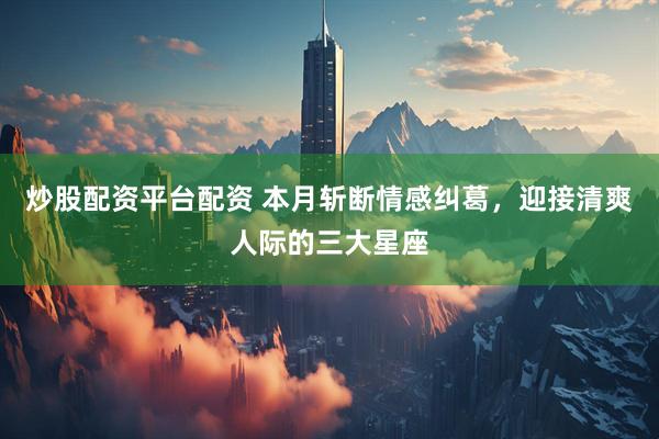 炒股配资平台配资 本月斩断情感纠葛，迎接清爽人际的三大星座