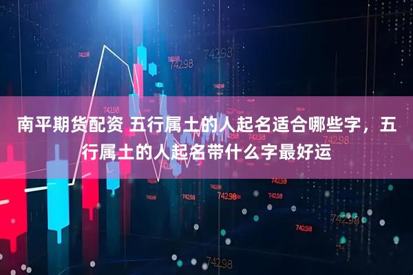 南平期货配资 五行属土的人起名适合哪些字，五行属土的人起名带什么字最好运