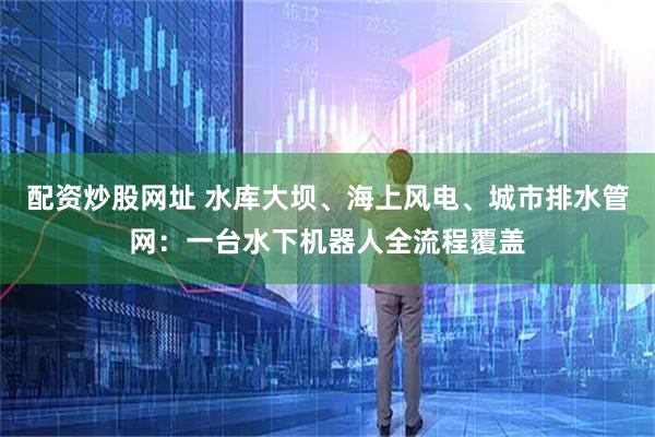 配资炒股网址 水库大坝、海上风电、城市排水管网：一台水下机器人全流程覆盖